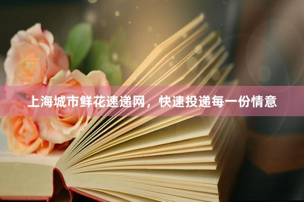 上海城市鲜花速递网，快速投递每一份情意